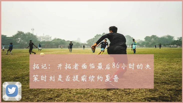 拓记：开拓者面临最后86小时的决策时刻是否提前续约夏普