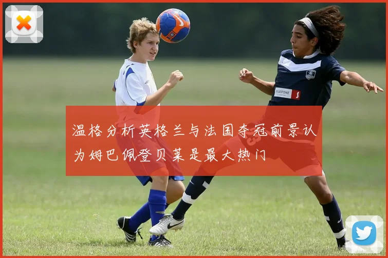 温格分析英格兰与法国夺冠前景认为姆巴佩登贝莱是最大热门