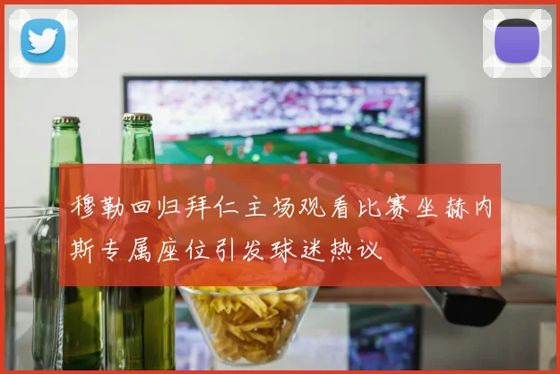 穆勒回归拜仁主场观看比赛坐赫内斯专属座位引发球迷热议