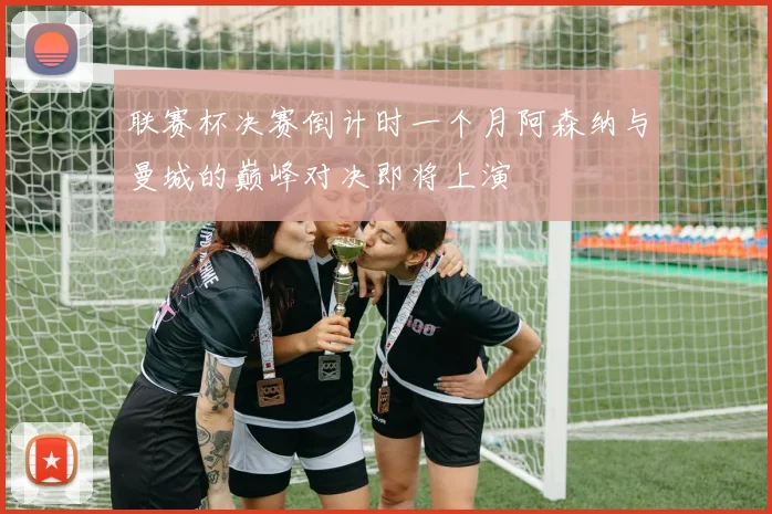 联赛杯决赛倒计时一个月阿森纳与曼城的巅峰对决即将上演