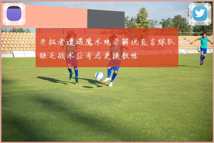 开拓者遭遇魔术绝杀解说直言球队缺乏战术应考虑更换教练