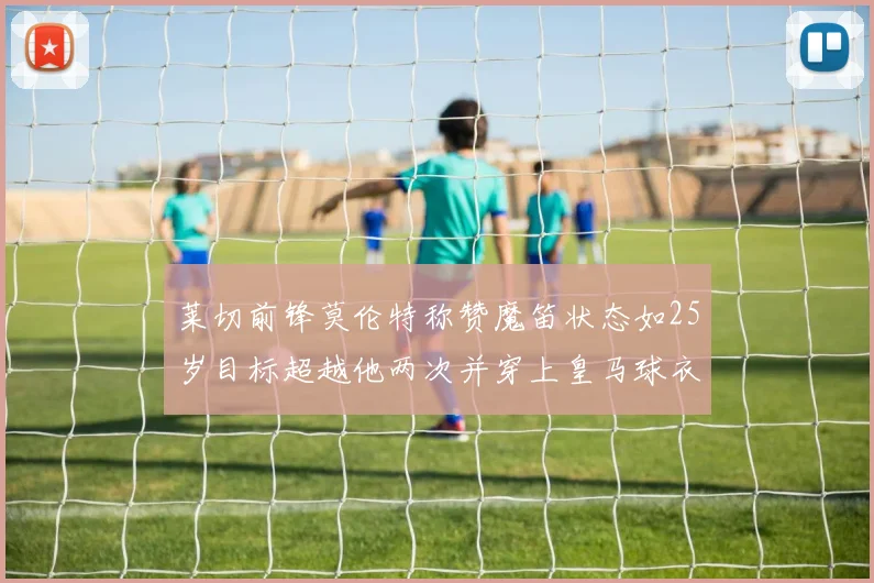 莱切前锋莫伦特称赞魔笛状态如25岁目标超越他两次并穿上皇马球衣