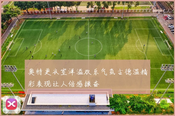 奥特更衣室洋溢欢乐气氛古德温精彩表现让人倍感振奋