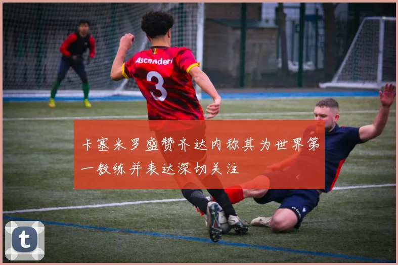 卡塞米罗盛赞齐达内称其为世界第一教练并表达深切关注