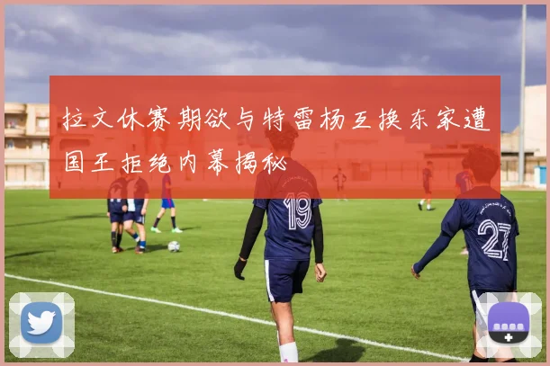 拉文休赛期欲与特雷杨互换东家遭国王拒绝内幕揭秘