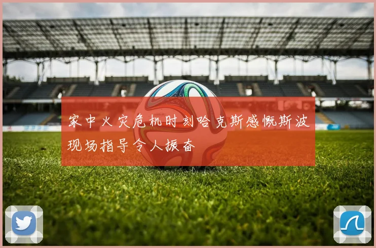 家中火灾危机时刻哈克斯感慨斯波现场指导令人振奋