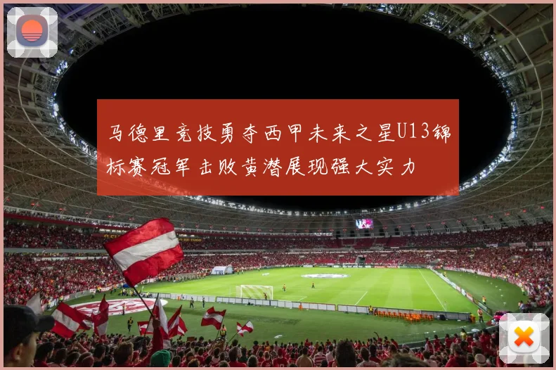 马德里竞技勇夺西甲未来之星U13锦标赛冠军击败黄潜展现强大实力