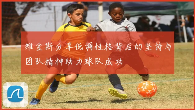 维金斯分享低调性格背后的坚持与团队精神助力球队成功