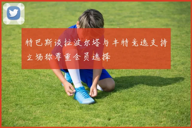 特巴斯谈拉波尔塔与丰特竞选支持立场称尊重会员选择