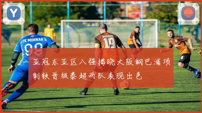 亚冠东亚区八强揭晓大阪钢巴浦项制铁晋级泰超两队表现出色