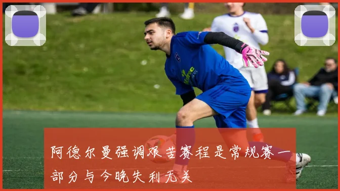 阿德尔曼强调艰苦赛程是常规赛一部分与今晚失利无关