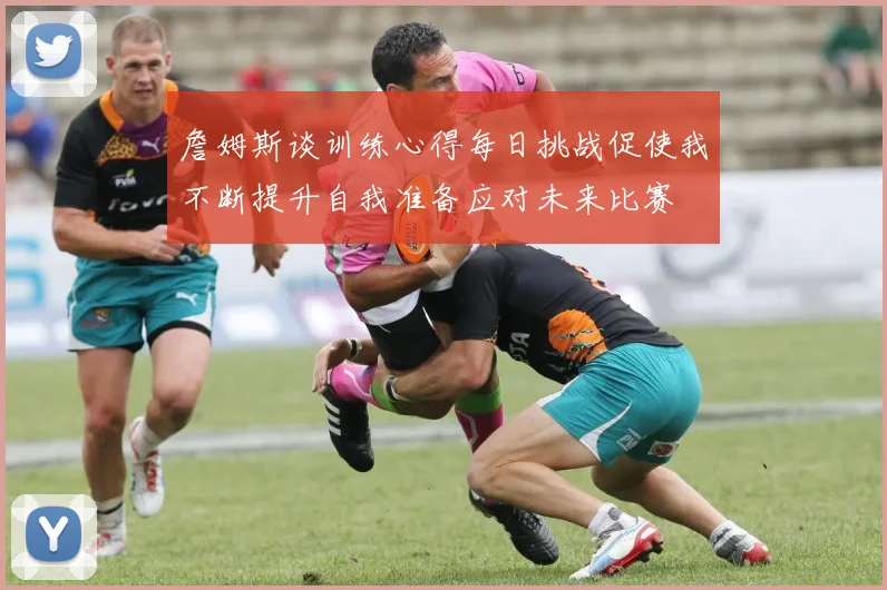 詹姆斯谈训练心得每日挑战促使我不断提升自我准备应对未来比赛