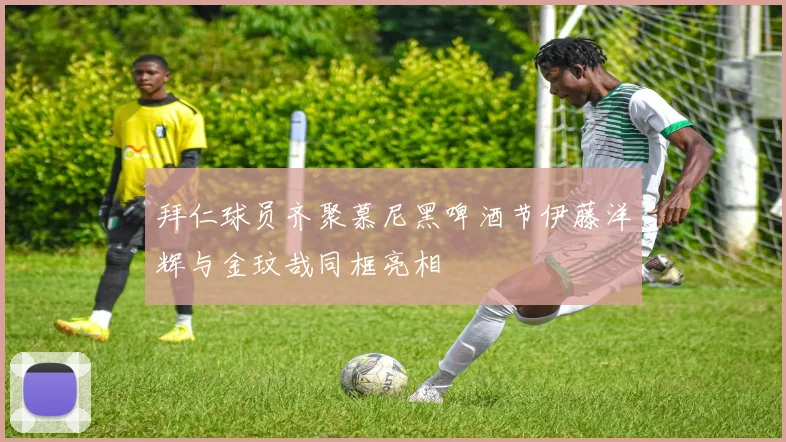 拜仁球员齐聚慕尼黑啤酒节伊藤洋辉与金玟哉同框亮相