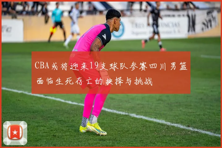 CBA或将迎来19支球队参赛四川男篮面临生死存亡的抉择与挑战