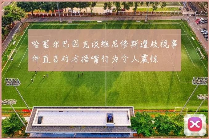 哈塞尔巴因克谈维尼修斯遭歧视事件直言对方捂嘴行为令人震惊