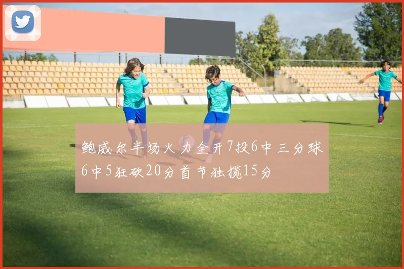 鲍威尔半场火力全开7投6中三分球6中5狂砍20分首节独揽15分