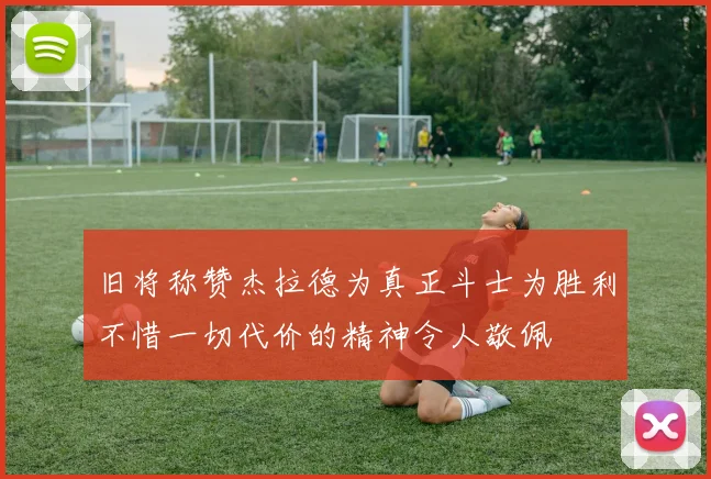 旧将称赞杰拉德为真正斗士为胜利不惜一切代价的精神令人敬佩
