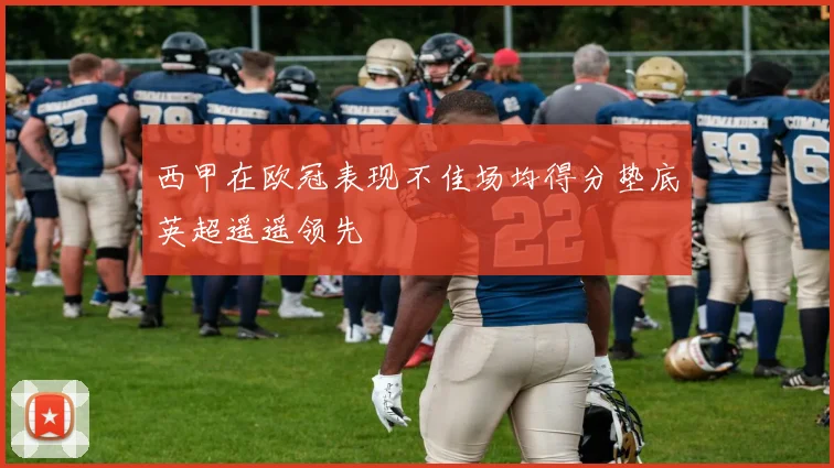 西甲在欧冠表现不佳场均得分垫底英超遥遥领先