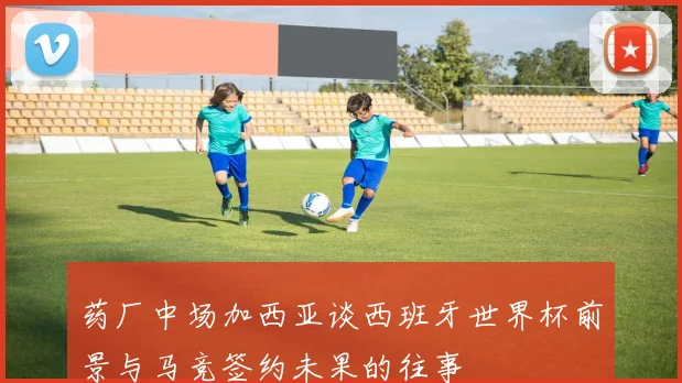 药厂中场加西亚谈西班牙世界杯前景与马竞签约未果的往事