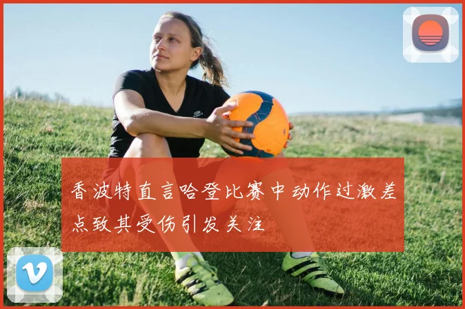 香波特直言哈登比赛中动作过激差点致其受伤引发关注