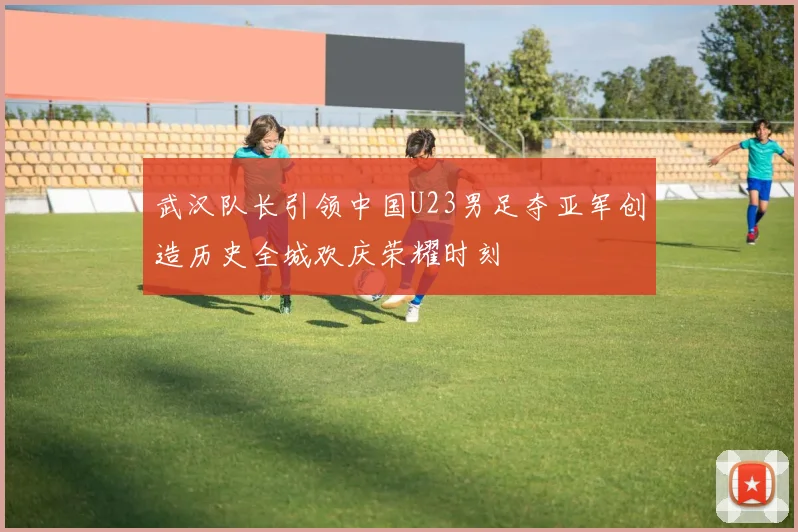 武汉队长引领中国U23男足夺亚军创造历史全城欢庆荣耀时刻